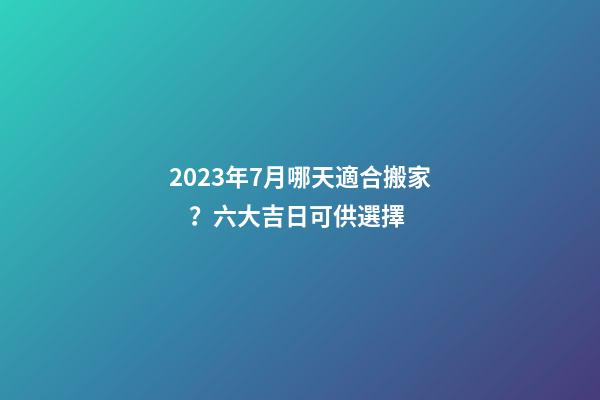 2023年7月哪天適合搬家？六大吉日可供選擇